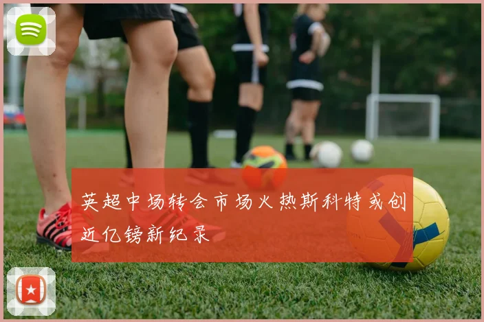 英超中场转会市场火热斯科特或创近亿镑新纪录