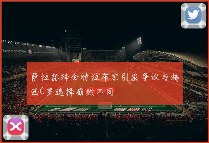 萨拉赫转会特拉布宗引发争议与梅西C罗选择截然不同