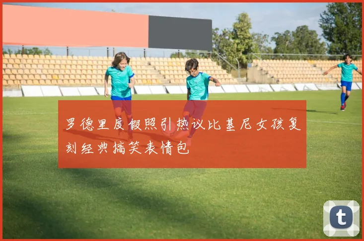 罗德里度假照引热议比基尼女孩复刻经典搞笑表情包