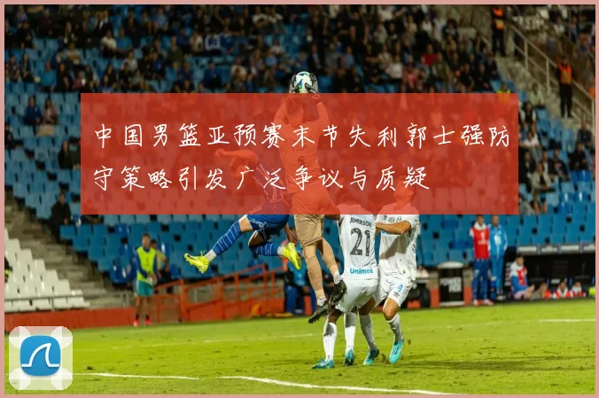 中国男篮亚预赛末节失利郭士强防守策略引发广泛争议与质疑