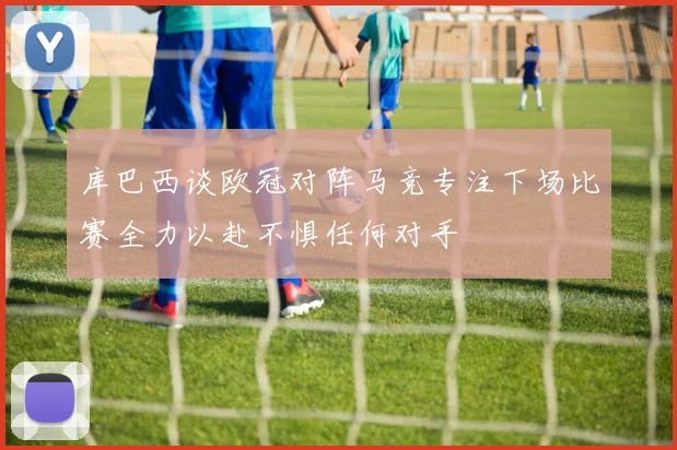 库巴西谈欧冠对阵马竞专注下场比赛全力以赴不惧任何对手