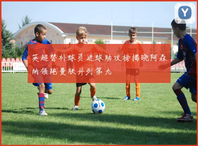英超替补球员进球助攻榜揭晓阿森纳领跑曼联并列第九