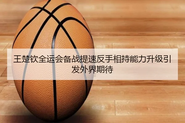 王楚钦全运会备战提速反手相持能力升级引发外界期待