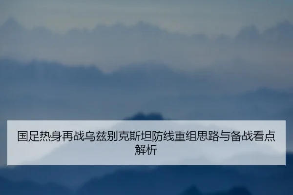 国足热身再战乌兹别克斯坦防线重组思路与备战看点解析 - kaiyun.comapp